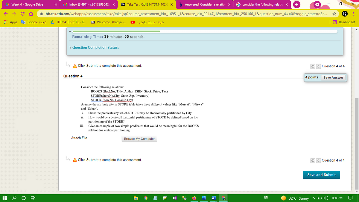 A Week 4 - Google Drive
M Inbox (3,491) - s2017293042.
Bb Take Test: QUIZ1-ITDM4102-
b Answered: Consider a relatior x
G consider the following relatio x
+
A bb.cas.edu.om/webapps/assessment/take/take.jsp?course_assessment_id=_16951_1&course_id=_22147_1&content_id=_250166_1&question_num_4.x=0&toggle_state=qSh..
E Apps * Google äaz L ITDM4102-21FL - G.
Bb Welcome, Khadija -.
شيلة : مازلت عایش. . . •
E Reading list
Remaining Time: 39 minutes, 55 seconds.
¥ Question Completion Status:
A Click Submit to complete this assessment.
« < Question 4 of 4
Question 4
4 points
Save Answer
Consider the following relations:
BOOKS (BookNo, Title, Author, ISBN, Stock, Price, Tax)
STORE(StoreNo.City, State, Zip, Inventory)
STOCK(StoreNo, BookNo,Qty)
Assume the attribute city in STORE table takes three different values like "Muscat", "Nizwa"
and "Sohar".
Show the predicates by which STORE may be Horizontally partitioned by City.
How would be a derived Horizontal partitioning of STOCK be defined based on the
partitioning of the
Give an example of two simple predicates that would be meaningful for the BOOKS
relation for vertical partitioning.
i.
ii.
ORE?
iii.
Attach File
Browse My Computer
A Click Submit to complete this assessment.
« < Question 4 of 4
Save and Submit
EN
32°C Sunny ^
O 4)) 1:30 PM
