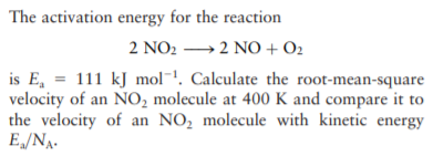 The activation energy for the reaction
2 NO2 →2 NO + O2
is E, = 111 kJ mol¯. Calculate the root-mean-square
velocity of an NO, molecule at 400 K and compare it to
the velocity of an NO, molecule with kinetic energy
E„/NA.
