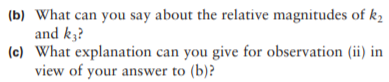 (b) What can you say about the relative magnitudes of k,
and k3?
(c) What explanation can you give for observation (ii) in
view of your answer to (b)?
