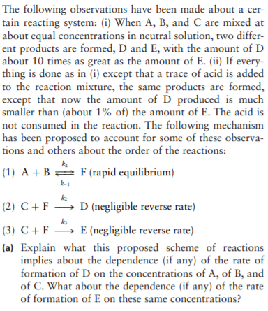 The following observations have been made about a cer-
tain reacting system: (i) When A, B, and C are mixed at
about equal concentrations in neutral solution, two differ-
ent products are formed, D and E, with the amount of D
about 10 times as great as the amount of E. (ii) If every-
thing is done as in (i) except that a trace of acid is added
to the reaction mixture, the same products are formed,
except that now the amount of D produced is much
smaller than (about 1% of) the amount of E. The acid is
not consumed in the reaction. The following mechanism
has been proposed to account for some of these observa-
tions and others about the order of the reactions:
(1) A + B 2 F (rapid equilibrium)
k-1
ke
(2) C + F → D (negligible reverse rate)
ks
(3) C + F E (negligible reverse rate)
(a) Explain what this proposed scheme of reactions
implies about the dependence (if any) of the rate of
formation of D on the concentrations of A, of B, and
of C. What about the dependence (if any) of the rate
of formation of E on these same concentrations?
