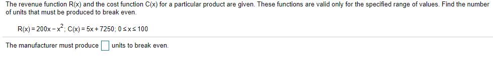 The revenue function R(x) and the cost function C(x) for a particular product are given. These functions are valid only for the specified range of values. Find the number
of units that must be produced to break even.
R(x) = 200x - x; C(x) = 5x+ 7250; 0sxs 100
The manufacturer must produce units to break even.
