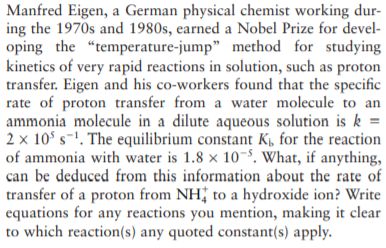 Manfred Eigen, a German physical chemist working dur-
ing the 1970s and 1980s, earned a Nobel Prize for devel-
oping the "temperature-jump" method for studying
kinetics of very rapid reactions in solution, such as proton
transfer. Eigen and his co-workers found that the specific
rate of proton transfer from a water molecule to an
ammonia molecule in a dilute aqueous solution is k =
2 x 10° s-'. The equilibrium constant Kµ, for the reaction
of ammonia with water is 1.8 x 10-8, What, if anything,
can be deduced from this information about the rate of
transfer of a proton from NH; to a hydroxide ion? Write
equations for any reactions you mention, making it clear
to which reaction(s) any quoted constant(s) apply.
