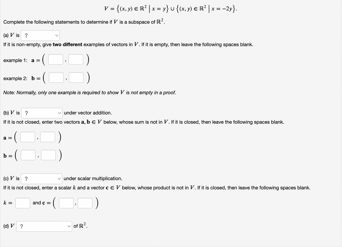 V = {(x, y) E R² | x = y} u {(x, y) E R² | x = =
-2y}.
Complete the following statements to determine if V is a subspace of R.
(a) V is ?
If it is non-empty, give two different examples of vectors in V. If it is empty, then leave the following spaces blank.
example 1: aа —
example 2: b =
Note: Normally, only one example is required to show V is not empty in a proof.
(b) V is ?
v under vector addition.
If it is not closed, enter two vectors a, b E V below, whose sum is not in V. If it is closed, then leave the following spaces blank.
a =
b =
(c) V is ?
under scalar multiplication.
If it is not closed, enter a scalar k and a vector c E V below, whose product is not in V. If it is closed, then leave the following spaces blank.
(OO)
k =
and c =
(d) V ?
of R?.
