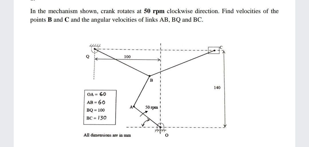 In the mechanism shown, crank rotates at 50 rpm clockwise direction. Find velocities of the
points B and C and the angular velocities of links AB, BQ and BC.
100
в
140
OA = 60
АВ - 60
50 rpm
BQ = 100
BC = 130
All dimensions are in mm
