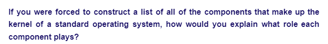 If you were forced to construct a list of all of the components that make up the
kernel of a standard operating system, how would you explain what role each
component plays?