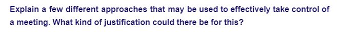 Explain a few different approaches that may be used to effectively take control of
a meeting. What kind of justification could there be for this?