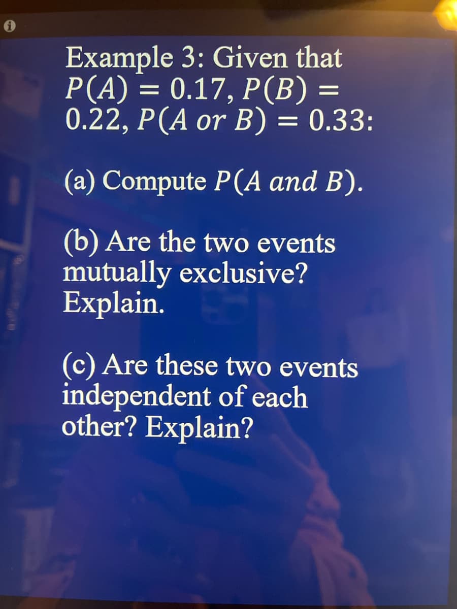 Example 3: Given that
P(A) = 0.17, P (B) =
0.22, P (A or B) = 0.33:
(a) Compute P(A and B).
(b) Are the two events
mutually exclusive?
Explain.
(c) Are these two events
independent of each
other? Explain?