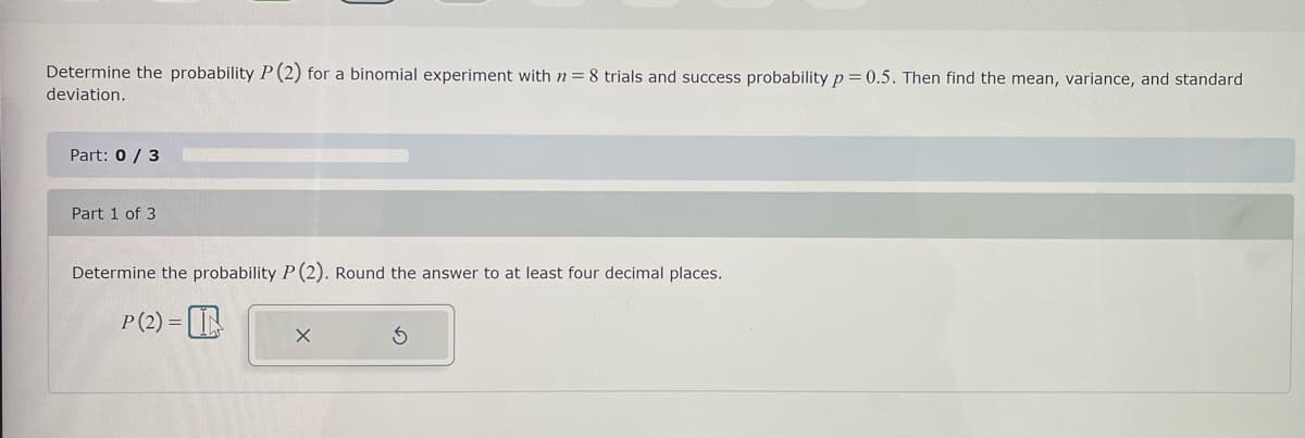 Determine the probability P (2) for a binomial experiment with n = 8 trials and success probability p=0.5. Then find the mean, variance, and standard
deviation.
Part: 0/3
Part 1 of 3
Determine the probability P (2). Round the answer to at least four decimal places.
P (2)=L
X