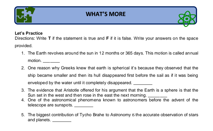 WHAT'S MORE
Let's Practice
Directions: Write T if the statement is true and F if it is false. Write your answers on the space
provided.
1. The Earth revolves around the sun in 12 months or 365 days. This motion is called annual
motion.
2. One reason why Greeks knew that earth is spherical it's because they observed that the
ship became smaller and then its hull disappeared first before the sail as if it was being
enveloped by the water until it completely disappeared.
3. The evidence that Aristotle offered for his argument that the Earth is a sphere is that the
Sun set in the west and then rose in the east the next morning.
4. One of the astronomical phenomena known to astronomers before the advent of the
telescope are sunspots. .
5. The biggest contribution of Tycho Brahe to Astronomy Is the accurate observation of stars
and planets.
