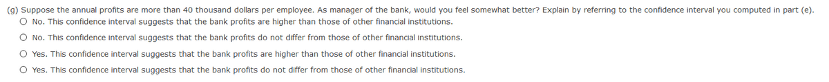 (g) Suppose the annual profits are more than 40 thousand dollars per employee. As manager of the bank, would you feel somewhat better? Explain by referring to the confidence interval you computed in part (e).
O No. This confidence interval suggests that the bank profits are higher than those of other financial institutions.
O No. This confidence interval suggests that the bank profits do not differ from those of other financial institutions.
O Yes. This confidence interval suggests that the bank profits are higher than those of other financial institutions.
O Yes. This confidence interval suggests that the bank profits do not differ from those of other financial institutions.
