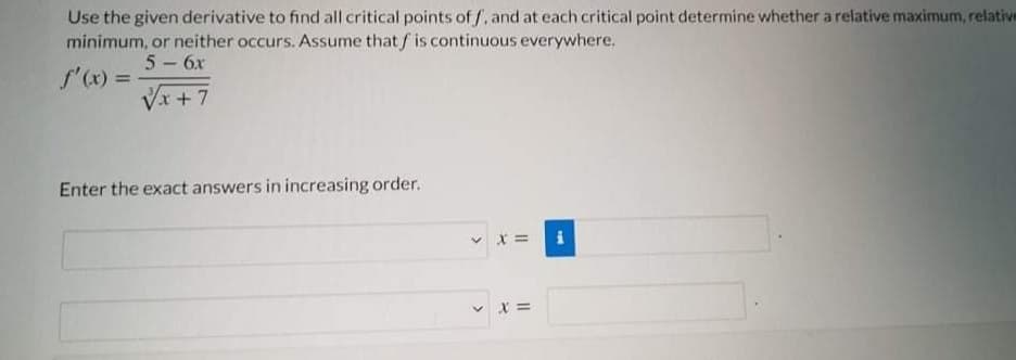 Use the given derivative to find all critical points of /, and at each critical point determine whether a relative maximum, relative
minimum, or neither occurs. Assume thatf is continuous everywhere.
5- 6x
f'(x) =
Vx +7
Enter the exact answers in increasing order.
v x =
