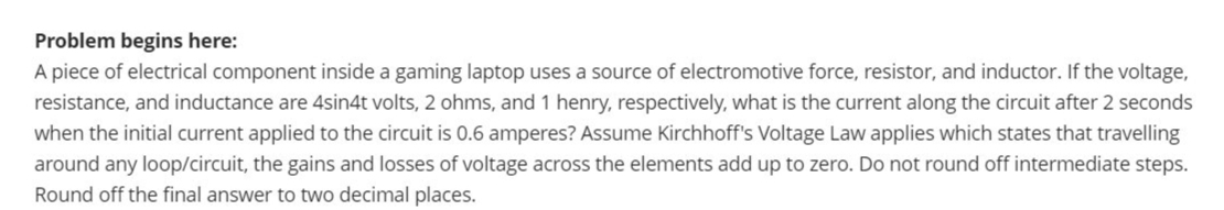 Problem begins here:
A piece of electrical component inside a gaming laptop uses a source of electromotive force, resistor, and inductor. If the voltage,
resistance, and inductance are 4sin4t volts, 2 ohms, and 1 henry, respectively, what is the current along the circuit after 2 seconds
when the initial current applied to the circuit is 0.6 amperes? Assume Kirchhoff's Voltage Law applies which states that travelling
around any loop/circuit, the gains and losses of voltage across the elements add up to zero. Do not round off intermediate steps.
Round off the final answer to two decimal places.
