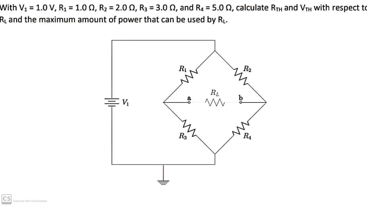 With V1 = 1.0 V, R1 = 1.0 Q, R2 = 2.0 0, R3 = 3.0 0, and R4 = 5.0 0, calculate RTH and VTH With respect to
R and the maximum amount of power that can be used by RL.
%3D
%3D
%3D
%3D
R1
R2
RL
R3
CS
Scanned with CamScanner
