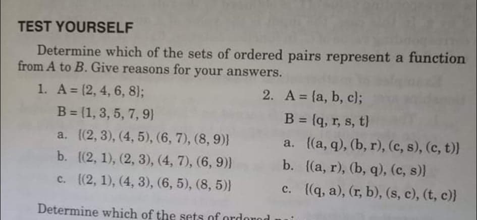 TEST YOURSELF
Determine which of the sets of ordered pairs represent a function
from A to B. Give reasons for
your answers.
1. A = (2, 4, 6, 8);
2. A = {a, b, c);
B = (q, r, s, t)
a. ((a, q), (b, r), (c, s), (c, t))
b. ((а, r), (b, q), (с, s))]
c. {(q, a), (r, b), (s, c), (t, c)}
B = (1, 3, 5, 7, 9)
%3D
a. (2, 3), (4, 5), (6, 7), (8, 9)}
b. (2, 1), (2, 3), (4, 7), (6, 9))
c. (2, 1), (4, 3), (6, 5), (8, 5)}
Determine which of the sets of ordorod
