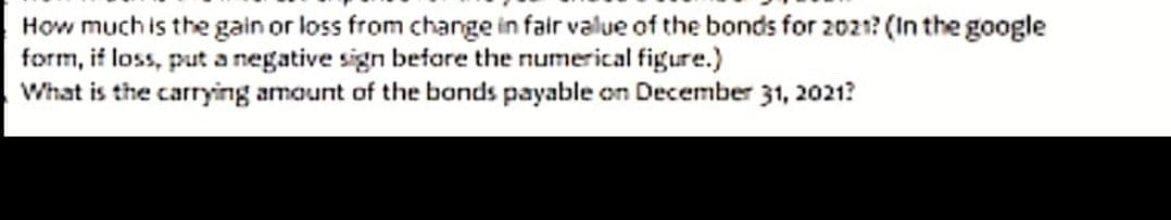 How much is the gain or loss from change in fair value of the bonds for 2021? (In the google
form, if loss, put a negative sign before the numerical figure.)
What is the carrying amount of the bonds payable on December 31, 2021?
