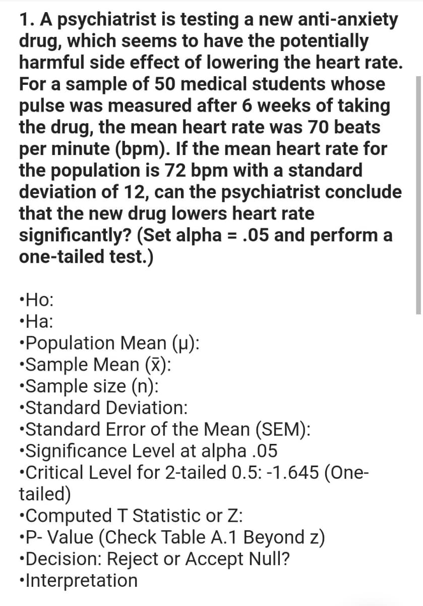 1. A psychiatrist is testing a new anti-anxiety
drug, which seems to have the potentially
harmful side effect of lowering the heart rate.
For a sample of 50 medical students whose
pulse was measured after 6 weeks of taking
the drug, the mean heart rate was 70 beats
per minute (bpm). If the mean heart rate for
the population is 72 bpm with a standard
deviation of 12, can the psychiatrist conclude
that the new drug lowers heart rate
significantly? (Set alpha = .05 and perform a
one-tailed test.)
%3D
•Ho:
•Ha:
•Population Mean (µ):
•Sample Mean (x):
•Sample size (n):
•Standard Deviation:
•Standard Error of the Mean (SEM):
•Significance Level at alpha .05
•Critical Level for 2-tailed 0.5: -1.645 (One-
tailed)
•Computed T Statistic or Z:
•P- Value (Check Table A.1 Beyond z)
•Decision: Reject or Accept Null?
•Interpretation
