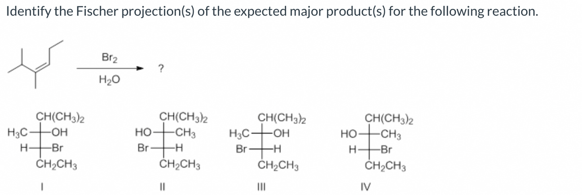 Identify the Fischer projection(s) of the expected major product(s) for the following reaction.
H3C-
H
CH(CH3)2
-OH
-Br
CH₂CH3
Br₂
H₂O
HO
Br
?
CH(CH3)2
-CH3
-H
CH₂CH3
||
CH(CH3)2
H3COH
Br- -H
CH₂CH3
|||
HO
H-
CH(CH3)2
-CH3
-Br
CH₂CH3
IV