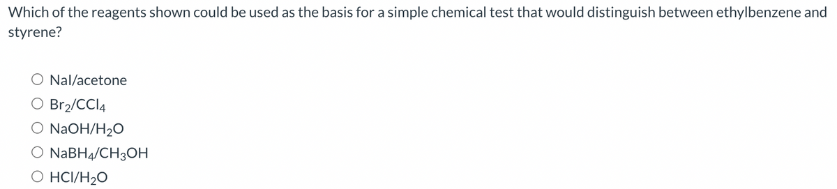 Which of the reagents shown could be used as the basis for a simple chemical test that would distinguish between ethylbenzene and
styrene?
Nal/acetone
Br2/CCI4
NaOH/H₂O
O NaBH4/CH3OH
HCI/H₂O