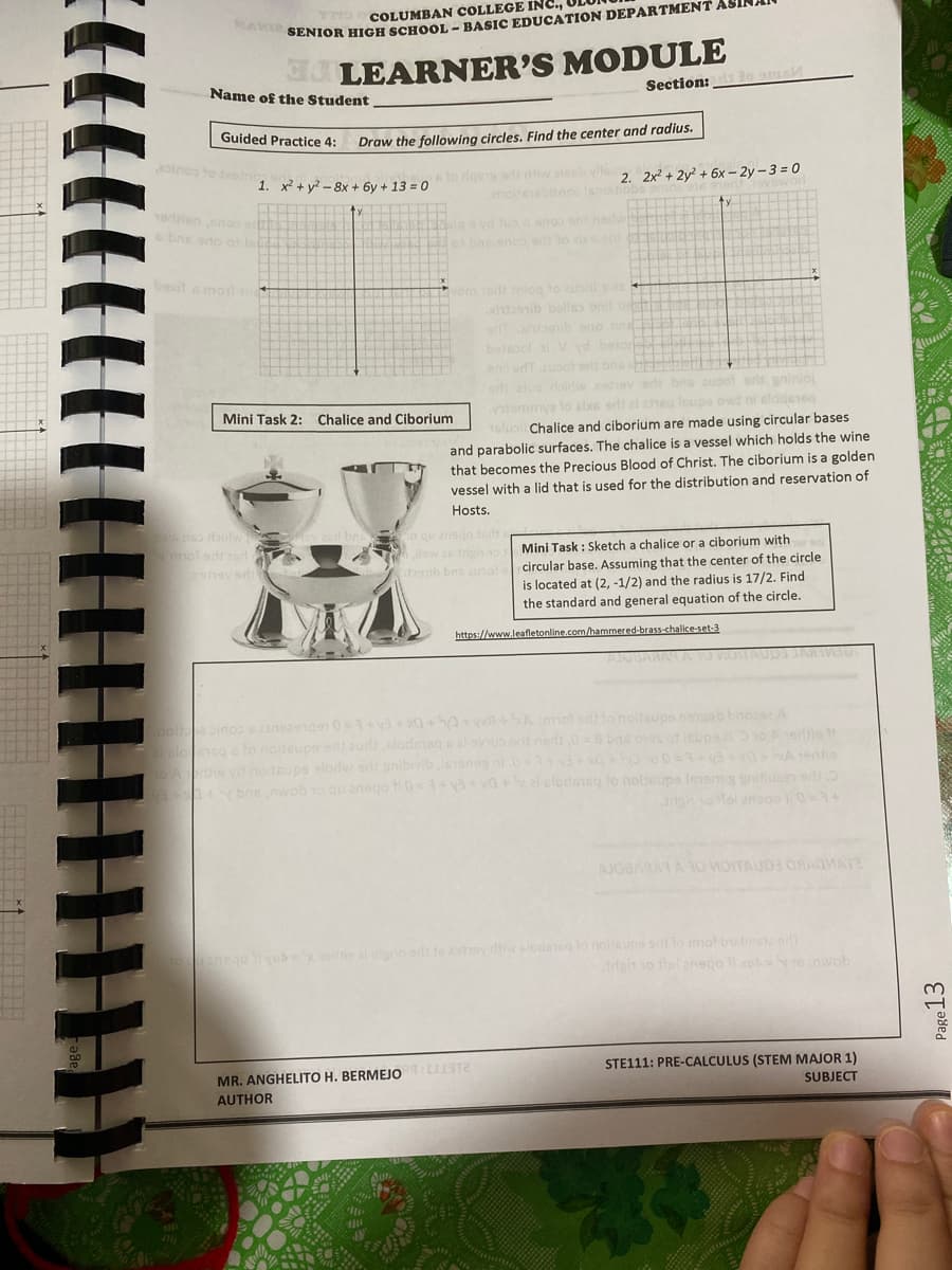 COLUMBAN COLLEGE INC.,
SENIOR HIGH SCHOOL - BASIC EDUCATION DEPARTMENT ASI
LEARNER'S MODULE
Section: o ams
Name of the Student
Guided Practice 4:
Draw the following circles. Find the center and radius.
oinos to inc
sto rlgess ads tiw ale vlle
enoiteneblen0o lanoit
2. 2x² + 2y² + 6x – 2y – 3 = 0
hbbs
1. x² + y² – 8x + 6y + 13 = 0
ovoworl
10rien anoo
sbns ono os ls
la yd Jus enoo orit nady
o bas enos s lo zixean
bexit a moil an
yom te iniog to ubol
hanib balles onil beh
e onib eno bn E
botesol l V vd beior
enl udTuot eris bna
d atuo roirlw xehev eri bris zupol oris gninio
emmya lo elxe erlt el zheg leupe owt ni elodsieg
16lusil Chalice and ciborium are made using circular bases
Mini Task 2: Chalice and Ciborium
and parabolic surfaces. The chalice is a vessel which holds the wine
that becomes the Precious Blood of Christ. The ciborium is a golden
vessel with a lid that is used for the distribution and reservation of
Hosts.
els nso bitw
ov and bn o qu ansge
o teds
Jlaw 26 righ o
Mini Task : Sketch a chalice or a ciborium with
bb bns aupol circular base. Assuming that the center of the circle
is located at (2, -1/2) and the radius is 17/2. Find
the standard and general equation of the circle.
https://www.leafletonline.com/hammered-brass-chalice-set-3
AJOBARAM AOM
sinos sineangen 0=+va+x0+0+ +SA mol sd lo noltsups emgab bnos
sg a to noiteupe edi aurt clodemeg sal evuo ort nedi08 bad os
notsupe slorv ors anibivib lesneg nl.013 oo0
bOE nwob 1o auanego 0=1+ va xa+alclodotso to nolisupa iees itua edt
supa o Aerie
SA 1eris
elclodotsg to nolieupe ieensg snitusen edt
rgh o tel ense
AJOBARATA O MOITAUO ONAOWATE
nego i vob oe aiigno a 16 ISy dhiw slodmnq lo noijsups oto mot busbneteo
rdgin 1o ttel anego lixo yoinwob
MR. ANGHELITO H. BERMEJO T2
AUTHOR
STE111: PRE-CALCULUS (STEM MAJOR 1)
SUBJECT
Page13
