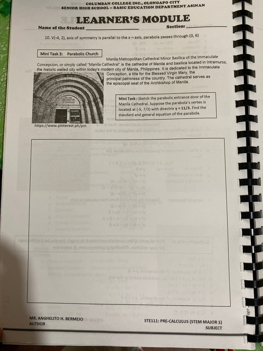 COLUMBAN COLLEGE INC., OLONGAPO CITY
MAR SENIOR HIGH SCHOOL - BASIC EDUCATION DEPARTMENT ASINAN
3JLEARNER'S MODULE
Name of the Student
Section:
10. V(-4, 2), axis of symmetry is parallel to the x - axis, parabola passes through (0, 6)
6-dex
Mini Task 3: Parabolic Church
Manila Metropolitan Cathedral Minor Basilica of the Immaculate
Concepcion, or simply called "Manila Cathedral" is the cathedral of Manila and basilica located in Intramuros,
the historic walled city within today's modern city of Manila, Philippines, It is dedicated to the Immaculate
Conception, a title for the Blessed Virgin Mary, the
principal patroness of the country, The cathedral serves as
the episcopal seat of the Archbishop of Manila.
Mini Task : Sketch the parabolic entrance door of the
Manila Cathedral. Suppose the parabola's vertex is
located at (-5, 7/3) with directrix y = 11/3. Find the
standard and general equation of the parabola.
son
https://www.pinterest.ph/pin
o nedt wob anngo alode1eg
autsl ers to anloqbim sdi ai siode
ar evode ainusal slodmeg to xehevd eneV
nosund biebat
01es of eteupo nerts mot bisbnete erds bnsqx noitsup3 letonso
8+ y8-
08-A
sgo led to bod arlt oat.dqpro af datle bino olodonog ela to hoq lo bn
geg q beraottA .noltuloe uoy To
e soita9 bablua
TOX
hel ert ot ensgo slodeteg.
MR. ANGHELITO H. BERMEJO
AUTHOR
STE111: PRE-CALCULUS (STEM MAJOR 1)
SUBJECT
