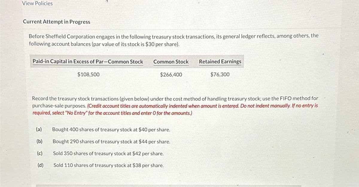 View Policies
Current Attempt in Progress
Before Sheffield Corporation engages in the following treasury stock transactions, its general ledger reflects, among others, the
following account balances (par value of its stock is $30 per share).
Paid-in Capital in Excess of Par-Common Stock
(a)
(b)
(c)
$108,500
(d)
Common Stock
$266,400
Record the treasury stock transactions (given below) under the cost method of handling treasury stock; use the FIFO method for
purchase-sale purposes. (Credit account titles are automatically indented when amount is entered. Do not indent manually. If no entry is
required, select "No Entry" for the account titles and enter O for the amounts.)
Retained Earnings
Bought 400 shares of treasury stock at $40 per share.
Bought 290 shares of treasury stock at $44 per share.
Sold 350 shares of treasury stock at $42 per share.
Sold 110 shares of treasury stock at $38 per share.
$76,300