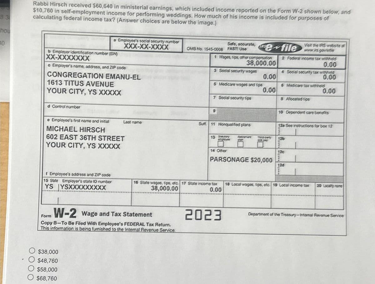 nou
10
Rabbi Hirsch received $60,640 in ministerial earnings, which included income reported on the Form W-2 shown below, and
$10,760 in self-employment income for performing weddings. How much of his income is included for purposes of
calculating federal income tax? (Answer choices are below the image.)
b Employer identification number (EIN)
XX-XXXXXXX
c Employer's name, address, and ZIP code
CONGREGATION EMANU-EL
1613 TITUS AVENUE
YOUR CITY, YS XXXXX
d Control number
a Employee's social security number
XXX-XX-XXXX
e Employco's first name and initial
MICHAEL HIRSCH
602 EAST 36TH STREET
YOUR CITY, YS XXXXX
f Employee's address and ZIP code
15 State Employer's state ID number
YS YSXXXXXXXXX
$38,000
O $48,760
$58,000
$68,760
Last name
W-2 Wage and Tax Statement
Form
Copy B-To Be Filed With Employee's FEDERAL Tax Return.
This information is being furnished to the Internal Revenue Service.
Sefo, accurate,
OMB No. 1545-0008 FAST! Use
1 Wages, tips, other compensation
38,000.00
3 Social security wages
5 Medicare wages and tips
7 Social security tips
9
Suff. 11 Nonqualified plans
13 Sy
engleyin
14 Other
16 State wages, tips, etc. 17 State income tax
38,000.00
0.00
Se file
Petrement
2023
0.00
0.00
PARSONAGE $20,000
Thid-party
sick pay
2 Foderal income tax withheld
0.00
Veit the IRS website af
www.irs.govfefio
4 Social security tax withheld
0.00
0.00
6 Modicare tax withheld
8 Allocated tips
10 Dependent care benefits
12a See instructions for box 12
1
12b
3
12c
12d
18 Local wages, tips, etc. 19 Local income tax
20 Locality name
Department of the Treasury-Internal Revenue Service