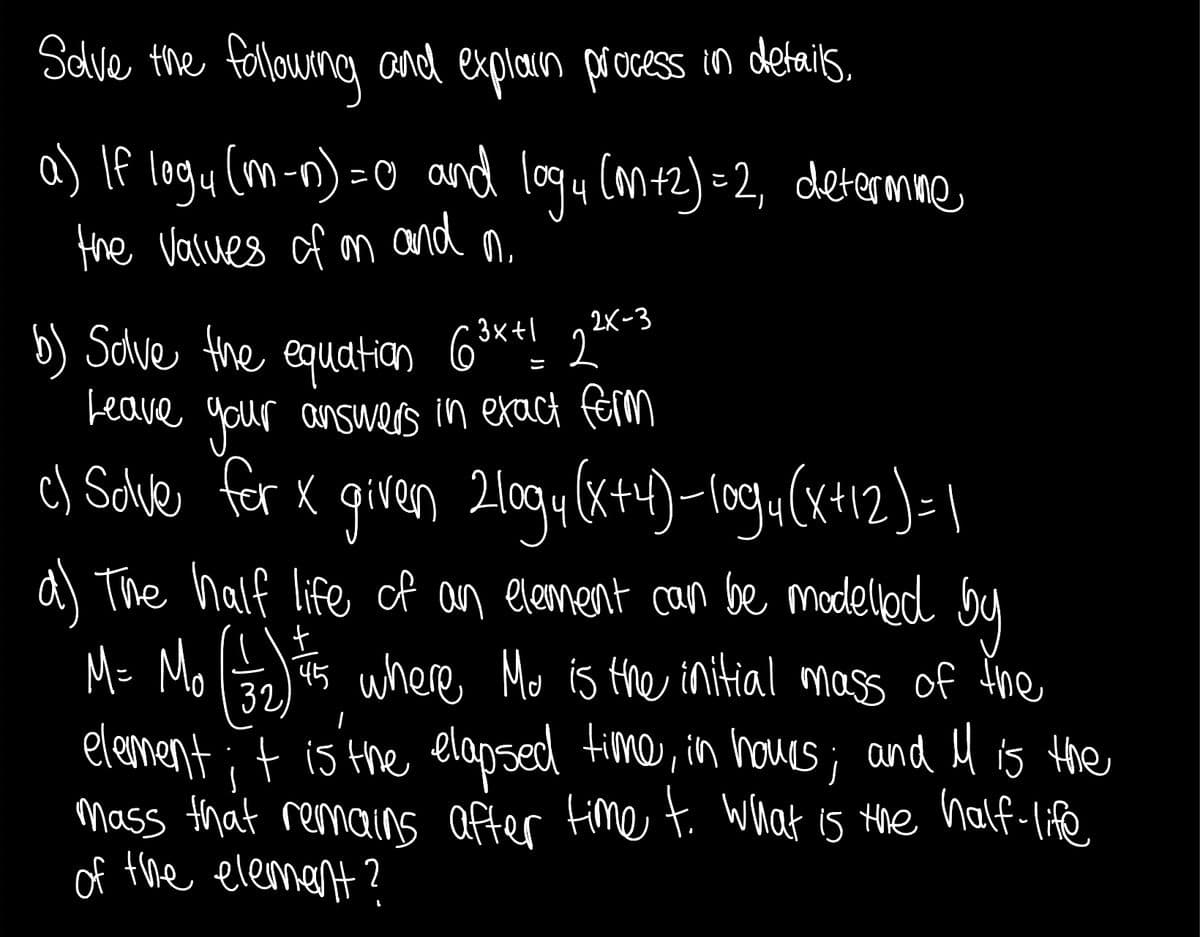 Sdlve the felowng and explaun process in details,
a) If logy (m-n) = 0 and logu Cantz)=2, determne
and
the Values of on
b) Sdwe the equatiqn 63**! 2x
Leave gour answers in exact férm
c) Solvle for x given 20gu(x+4)-log«(x+12)=1|
2K-3
a) The half life of an element can be modellod by
M= Mo ts
element;t is the elapsed fime, in houes; and H is Hhe
Mass that remains after Fime t. What is
of the elemant ?
45 where Mo is the initial mass of ine
32
the half-life
