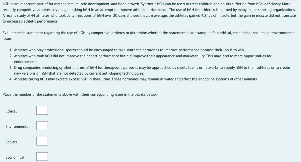 hGH is an important part of fat metabolism, muscle development, and bone growth. Synthetic hGH can be used to treat children and adults suffering from hGH deficiency. More
recently, competitive athletes have began taking hGH in an attempt to improve athletic performance. The use of hGH for athletics is banned by many major sporting organizations.
A recent study of 44 athletes who took daily injections of hGH over 20 days showed that, on average, the athletes gained 4.2 lbs of muscle, but the gain in muscle did not translate
to increased athletic performance.
Evaluate each statement regarding the use of hGH by competitive athletes to determine whether the statement is an example of an ethical, economical, societal, or environmental
issue.
1. Athletes who play professional sports should be encouraged to take synthetic hormones to improve performance because their job is to win.
2. Athletes who took hGH did not improve their sport performance but did improve their appearance and marketability. This may lead to more opportunities for
endorsements.
3. Drug companies producing synthetic forms of hGH for therapeutic purposes may be approached by sports teams or networks to supply hGH to their athletes or to create
new versions of hGH that are not detected by current anti-doping technologies.
4. Athletes taking hGH may excrete excess hGH in their urine. These hormones may remain in water and affect the endocrine systems of other animals.
Place the number of the statements above with their corresponding issue in the blanks below.
Ethical
Environmental
Societal
Economical
