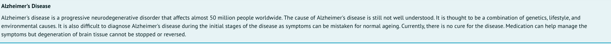 Alzheimer's Disease
Alzheimer's disease is a progressive neurodegenerative disorder that affects almost 50 million people worldwide. The cause of Alzheimer's disease is still not well understood. It is thought to be a combination of genetics, lifestyle, and
environmental causes. It is also difficult to diagnose Alzheimer's disease during the initial stages of the disease as symptoms can be mistaken for normal ageing. Currently, there is no cure for the disease. Medication can help manage the
symptoms but degeneration of brain tissue cannot be stopped or reversed.
