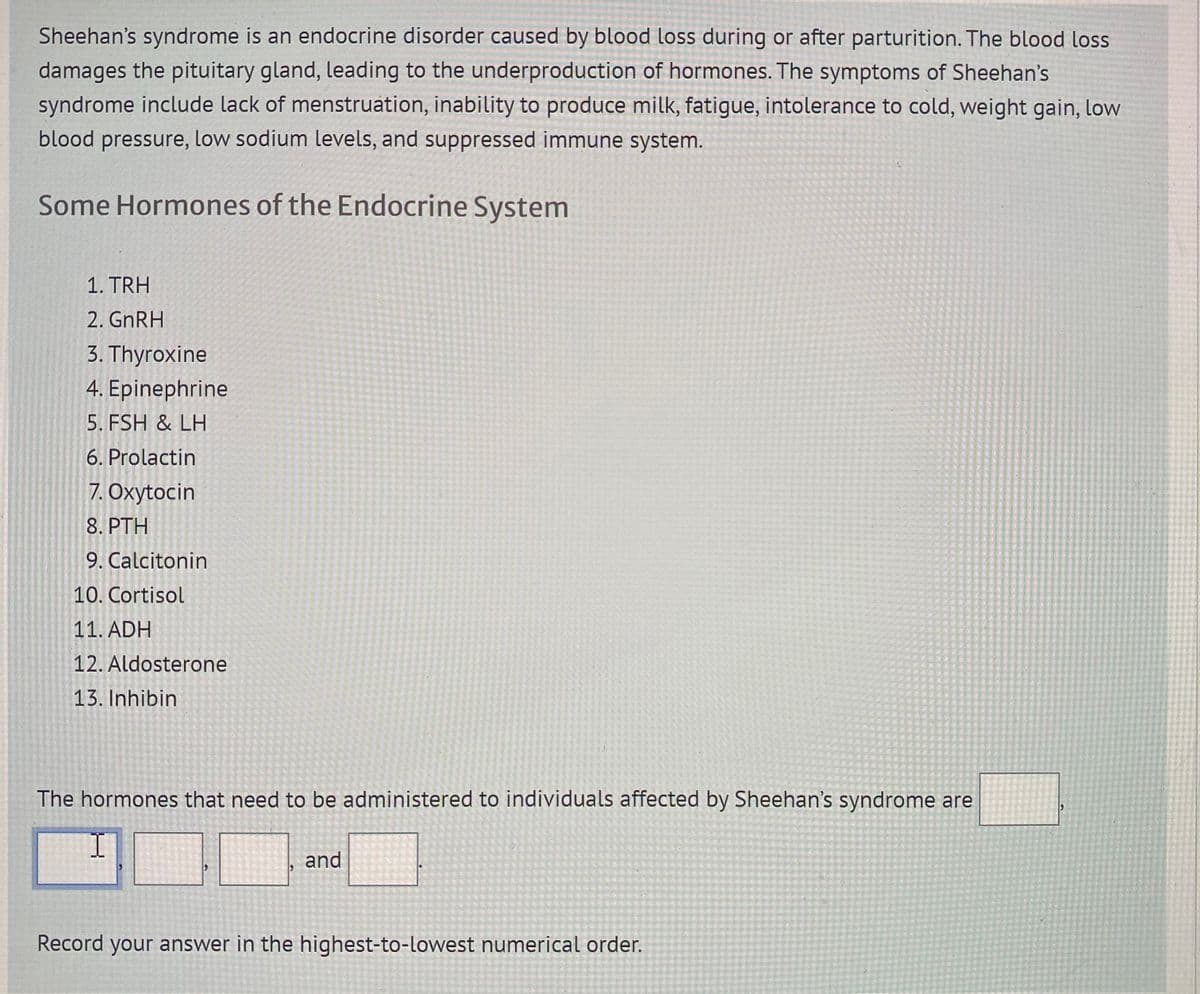 Sheehan's syndrome is an endocrine disorder caused by blood loss during or after parturition. The blood loss
damages the pituitary gland, leading to the underproduction of hormones. The symptoms of Sheehan's
syndrome include lack of menstruation, inability to produce milk, fatigue, intolerance to cold, weight gain, low
blood pressure, low sodium levels, and suppressed immune system.
Some Hormones of the Endocrine System
1. TRH
2. GNRH
3. Thyroxine
4. Epinephrine
5. FSH & LH
6. Prolactin
7. Oxytocin
8. PTH
9. Calcitonin
10. Cortisol
11. ADH
12. Aldosterone
13. Inhibin
The hormones that need to be administered to individuals affected by Sheehan's syndrome are
and
Record your answer in the highest-to-lowest numerical order.
