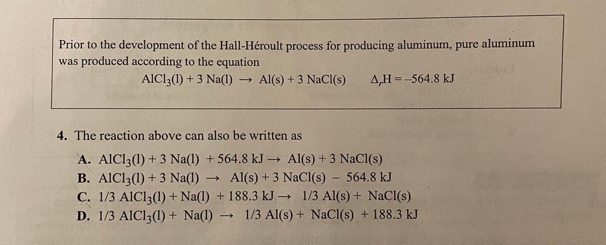 Prior to the development of the Hall-Héroult process for producing aluminum, pure aluminum
was produced according to the equation
AIC13(1) + 3 Na(1) → Al(s) +3 NaCl(s)
A,H =-564.8 kJ
%3D
4. The reaction above can also be written as
A. AlCl3(1) + 3 Na(1) + 564.8 kJ → Al(s) + 3 NaCl(s)
B. AIC13(1) + 3 Na(1)
C. 1/3 AIC13(1) + Na(1) + 188.3 kJ → 1/3 Al(s) + NaCl(s)
D. 1/3 AIC13(1) + Na(1) → 1/3 Al(s) + NaCl(s) + 188.3 kJ
Al(s) + 3 NaCl(s) – 564.8 kJ
