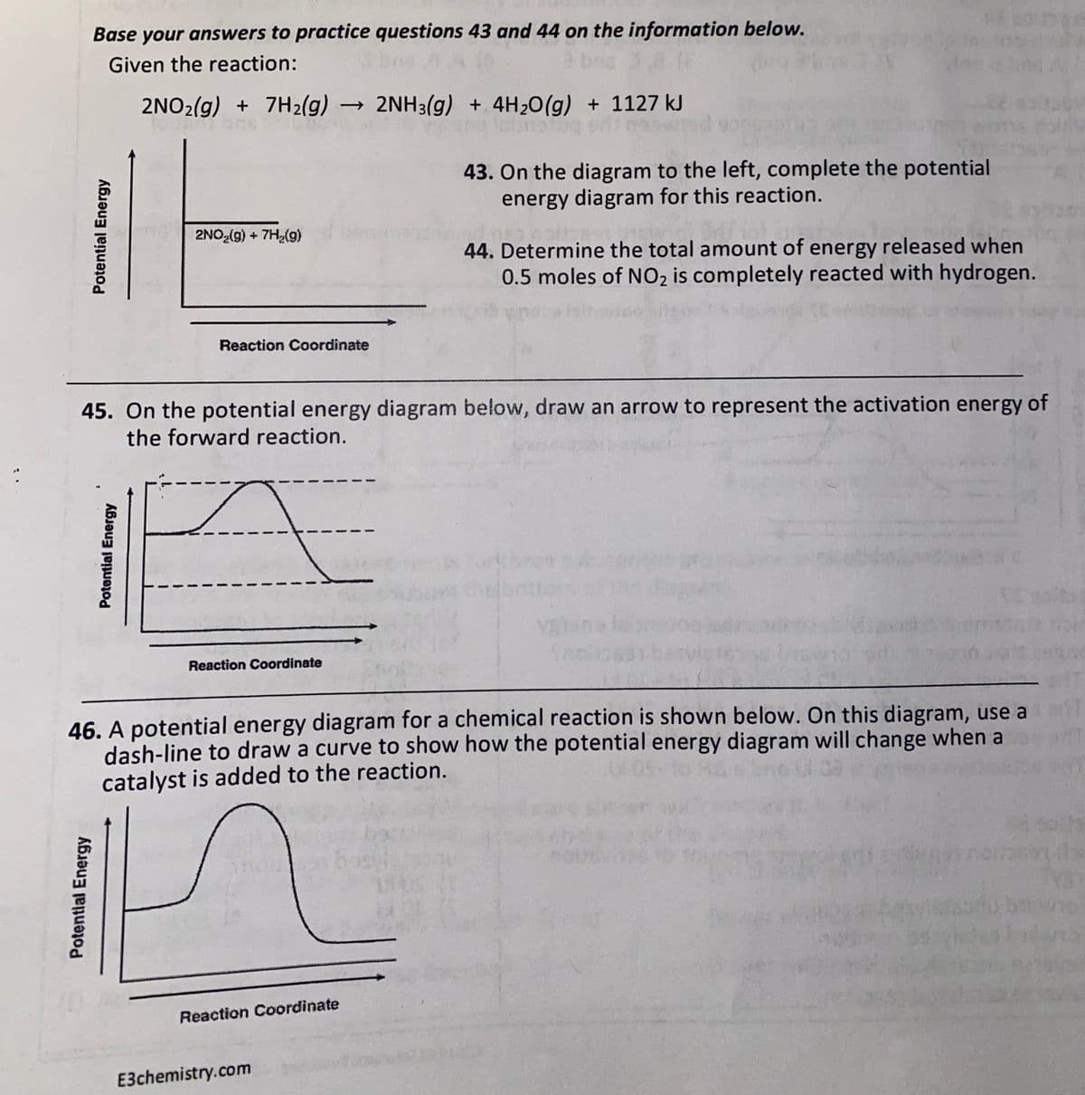 Base your answers to practice questions 43 and 44 on the information below.
Given the reaction:
2NO2(g) + 7H2(g) → 2NH3(g) + 4H20(g) + 1127 kJ
43. On the diagram to the left, complete the potential
energy diagram for this reaction.
2NO2(g) + 7H,(9)
44. Determine the total amount of energy released when
0.5 moles of NO2 is completely reacted with hydrogen.
Reaction Coordinate
45. On the potential energy diagram below, draw an arrow to represent the activation energy of
the forward reaction.
cusRA
YST
Reaction Coordinate
46. A potential energy diagram for a chemical reaction is shown below. On this diagram, use a
dash-line to draw a curve to show how the potential energy diagram will change when a
catalyst is added to the reaction.
Reaction Coordinate
E3chemistry.com
Potential Energy
Potential Energy
Potential Energy
