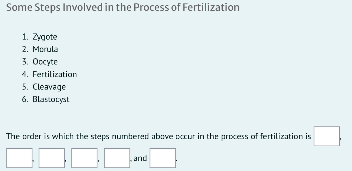 Some Steps Involved in the Process of Fertilization
1. Zygote
2. Morula
3. Оосyte
4. Fertilization
5. Cleavage
6. Blastocyst
The order is which the steps numbered above occur in the process of fertilization is
and
