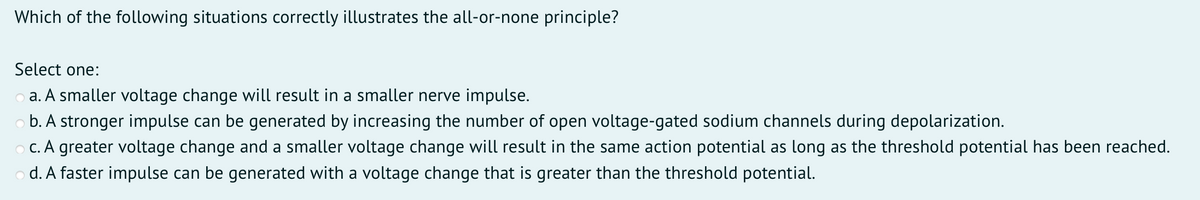 Which of the following situations correctly illustrates the all-or-none principle?
Select one:
o a. A smaller voltage change will result in a smaller nerve impulse.
o b. A stronger impulse can be generated by increasing the number of open voltage-gated sodium channels during depolarization.
O C. A greater voltage change and a smaller voltage change will result in the same action potential as long as the threshold potential has been reached.
o d. A faster impulse can be generated with a voltage change that is greater than the threshold potential.
