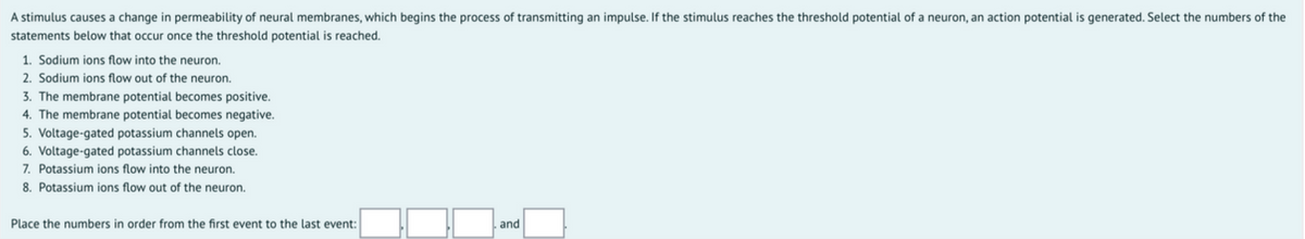 A stimulus causes a change in permeability of neural membranes, which begins the process of transmitting an impulse. If the stimulus reaches the threshold potential of a neuron, an action potential is generated. Select the numbers of the
statements below that occur once the threshold potential is reached.
1. Sodium ions flow into the neuron.
2. Sodium ions flow out of the neuron.
3. The membrane potential becomes positive.
4. The membrane potential becomes negative.
5. Voltage-gated potassium channels open.
6. Voltage-gated potassium channels close.
7. Potassium ions flow into the neuron.
8. Potassium ions flow out of the neuron.
Place the numbers in order from the first event to the last event:
and
