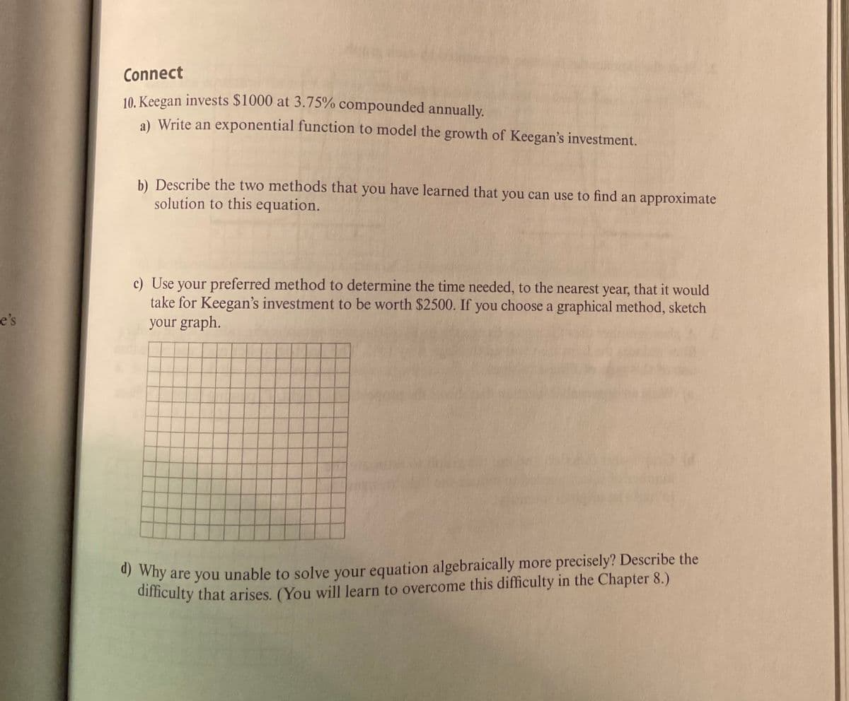 Connect
10. Keegan invests $1000 at 3.75% compounded annually.
a) Write an exponential function to model the growth of Keegan's investment.
b) Describe the two methods that you have learned that you can use to find an approximate
solution to this equation.
c) Use your preferred method to determine the time needed, to the nearest year, that it would
take for Keegan's investment to be worth $2500. If you choose a graphical method, sketch
your graph.
e's
* why are you unable to solve your equation algebraically more precisely? Describe the
dificulty that arises. (You will learn to overcome this difficulty in the Chapter 8.)
