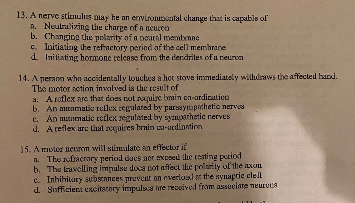 13. A nerve stimulus may be an environmental change that is capable of
a. Neutralizing the charge of a neuron
b. Changing the polarity of a neural membrane
c. Initiating the refractory period of the cell membrane
d. Initiating hormone release from the dendrites of a neuron
14. A person who accidentally touches a hot stove immediately withdraws the affected hand.
The motor action involved is the result of
a. A reflex arc that does not require brain co-ordination
b. An automatic reflex regulated by parasympathetic nerves
c. An automatic reflex regulated by sympathetic nerves
d. A reflex arc that requires brain co-ordination
15. A motor neuron will stimulate an effector if
a. The refractory period does not exceed the resting period
b. The travelling impulse does not affect the polarity of the axon
c. Inhibitory substances prevent an overload at the synaptic cleft
d. Sufficient excitatory impulses are received from associate neurons
