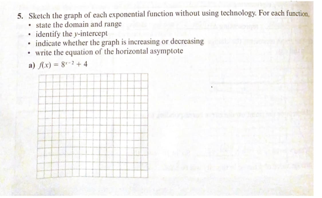 5. Sketch the graph of each exponential function without using technology. For each function.
• state the domain and range
identify the y-intercept
• indicate whether the graph is increasing or decreasing
write the equation of the horizontal asymptote
a) Ax) = 8"-2 + 4
