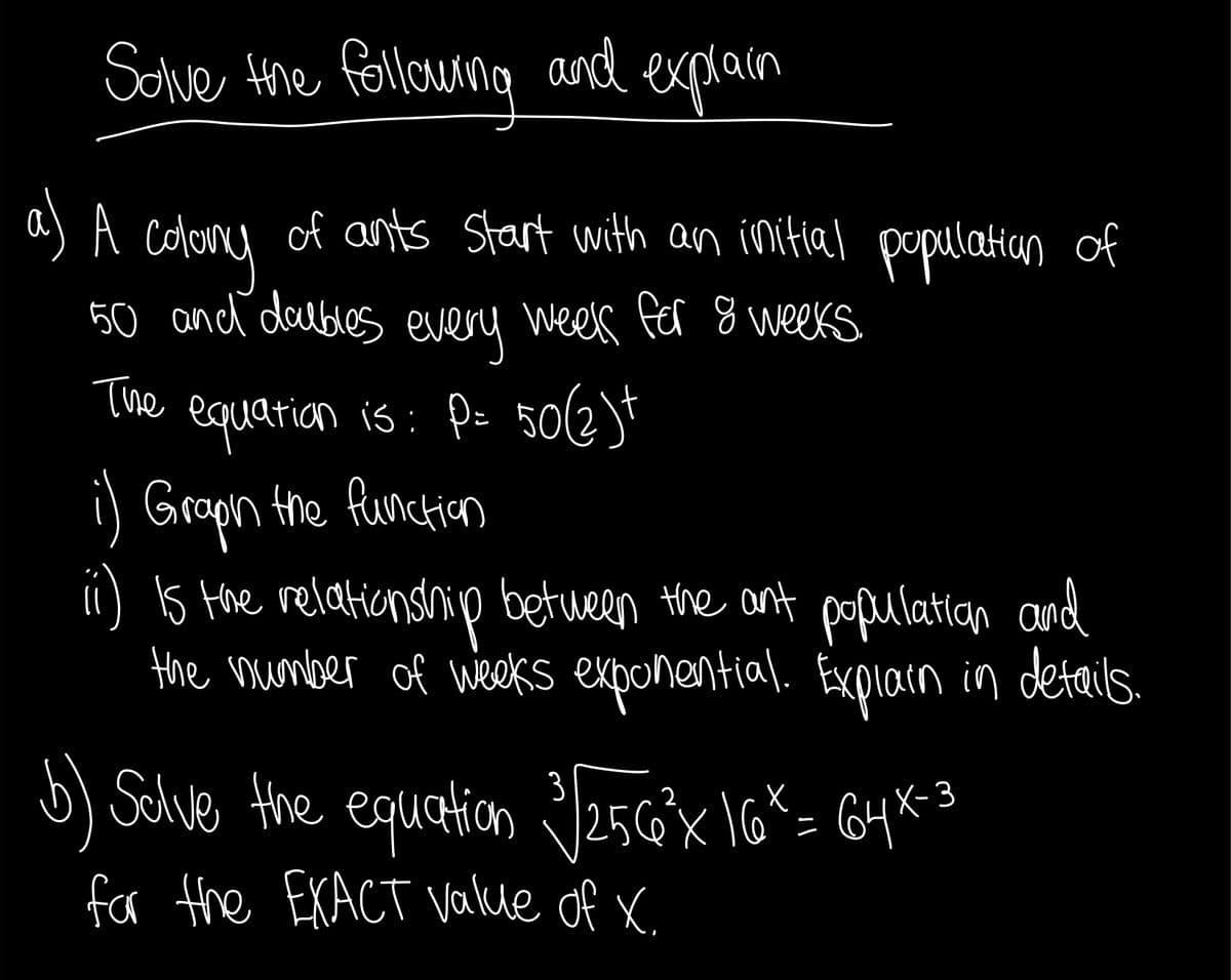 Sove the followng and explain
a) A
colony
50 and daubles every weels fer 8 weeKs
of ants Start with an initial popelatitan of
The
equarion is: Po 50(6t
) Grapn the fumction
i) s Hoe relationship betueen the ant populatin and
the mumber of weekKs exponential. Expiain in details.
5) Schve the equation 25GX \6*= G4*3
fr the EXACT Vakle of X
