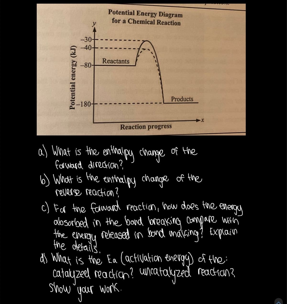 Potential Energy Diagram
for a Chemical Reaction
y
-30-
-40-
Reactants
-80-
Products
-180+
Reaction progress
a) What is the enthalpy change of Hhe
formward direction?
6) What is Hhe change of the
enthalpy
reverse reaction?
c) For the farward recaction, how does the energe
absorbed in the bond breaking Compare with
Hhe energy
the dletails.
released in Sond anáGing? Explain
ds What is the Ea (activation energg) f the:
catayzed reactian? uncatalyzed readtian?
show
your
Work.
Potential energy (kJ)
