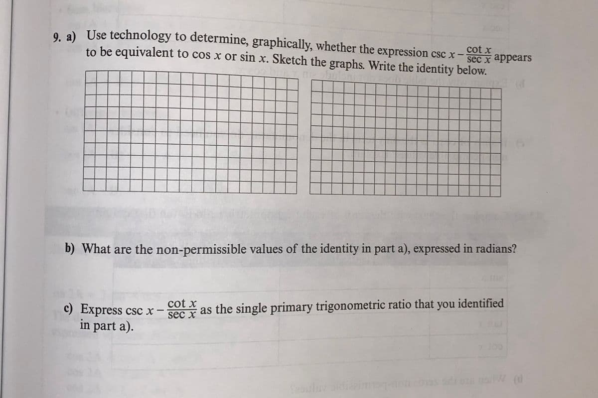 0 a) Use technology to determine, graphically, whether the expression csc x
cot x
to be equivalent to cos x or sin x. Sketch the graphs. Write the identity below.
sec x аppears
b) What are the non-permissible values of the identity in part a), expressed in radians?
cot x
c) Express csc x-
as the single primary trigonometric ratio that you identified
sec x
in part a).
Seoubav oldiarim
