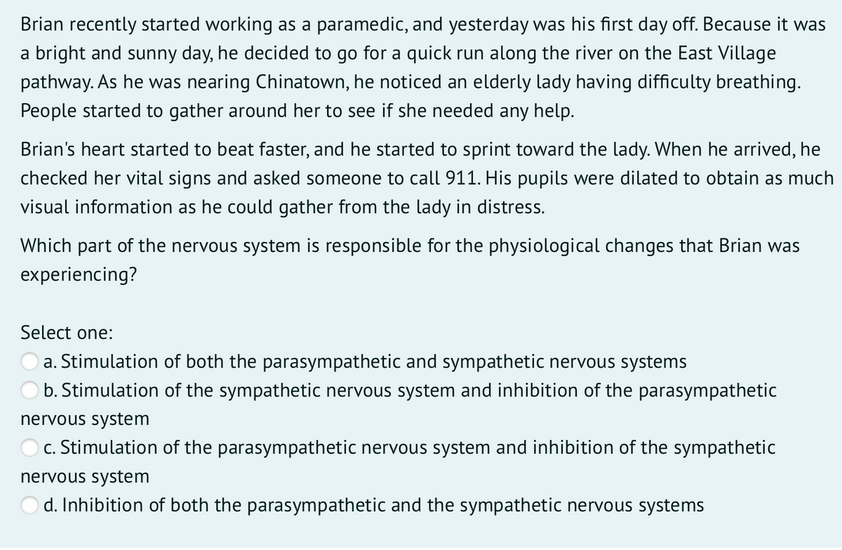 Brian recently started working as a paramedic, and yesterday was his first day off. Because it was
a bright and sunny day, he decided to go for a quick run along the river on the East Village
pathway. As he was nearing Chinatown, he noticed an elderly lady having difficulty breathing.
People started to gather around her to see if she needed any help.
Brian's heart started to beat faster, and he started to sprint toward the lady. When he arrived, he
checked her vital signs and asked someone to call 911. His pupils were dilated to obtain as much
visual information as he could gather from the lady in distress.
Which part of the nervous system is responsible for the physiological changes that Brian was
experiencing?
Select one:
a. Stimulation of both the parasympathetic and sympathetic nervous systems
b. Stimulation of the sympathetic nervous system and inhibition of the parasympathetic
nervous system
c. Stimulation of the parasympathetic nervous system and inhibition of the sympathetic
nervous system
O d. Inhibition of both the parasympathetic and the sympathetic nervous systems
