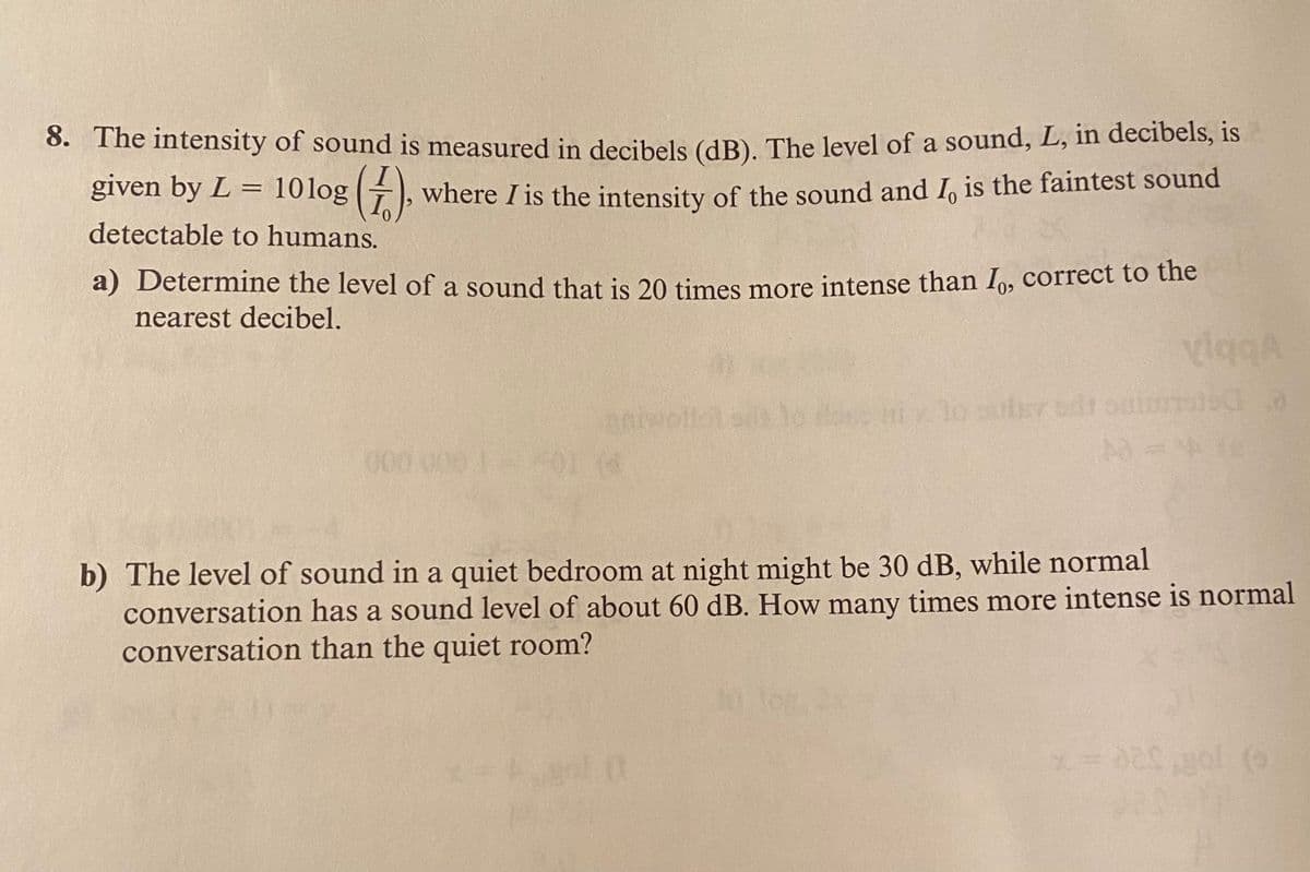 0. The intensity of sound is measured in decibels (dB). The level of a sound, L, in decibels, is
given by L = 10log (+), where I is the intensity of the sound and I, is the faintest sound
detectable to humans.
a) Determine the level of a sound that is 20 times more intense than I,, correct to the
nearest decibel.
viggA
y lo sutrv od
b) The level of sound in a quiet bedroom at night might be 30 dB, while normal
conversation has a sound level of about 60 dB. How many times more intense is normal
conversation than the quiet room?
