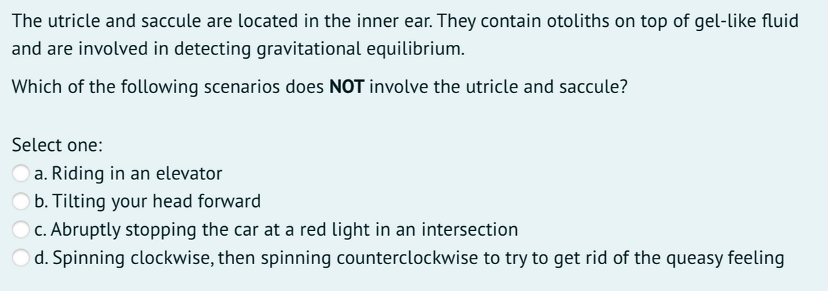 The utricle and saccule are located in the inner ear. They contain otoliths on top of gel-like fluid
and are involved in detecting gravitational equilibrium.
Which of the following scenarios does NOT involve the utricle and saccule?
Select one:
a. Riding in an elevator
b. Tilting your head forward
c. Abruptly stopping the car at a red light in an intersection
d. Spinning clockwise, then spinning counterclockwise to try to get rid of the queasy feeling
