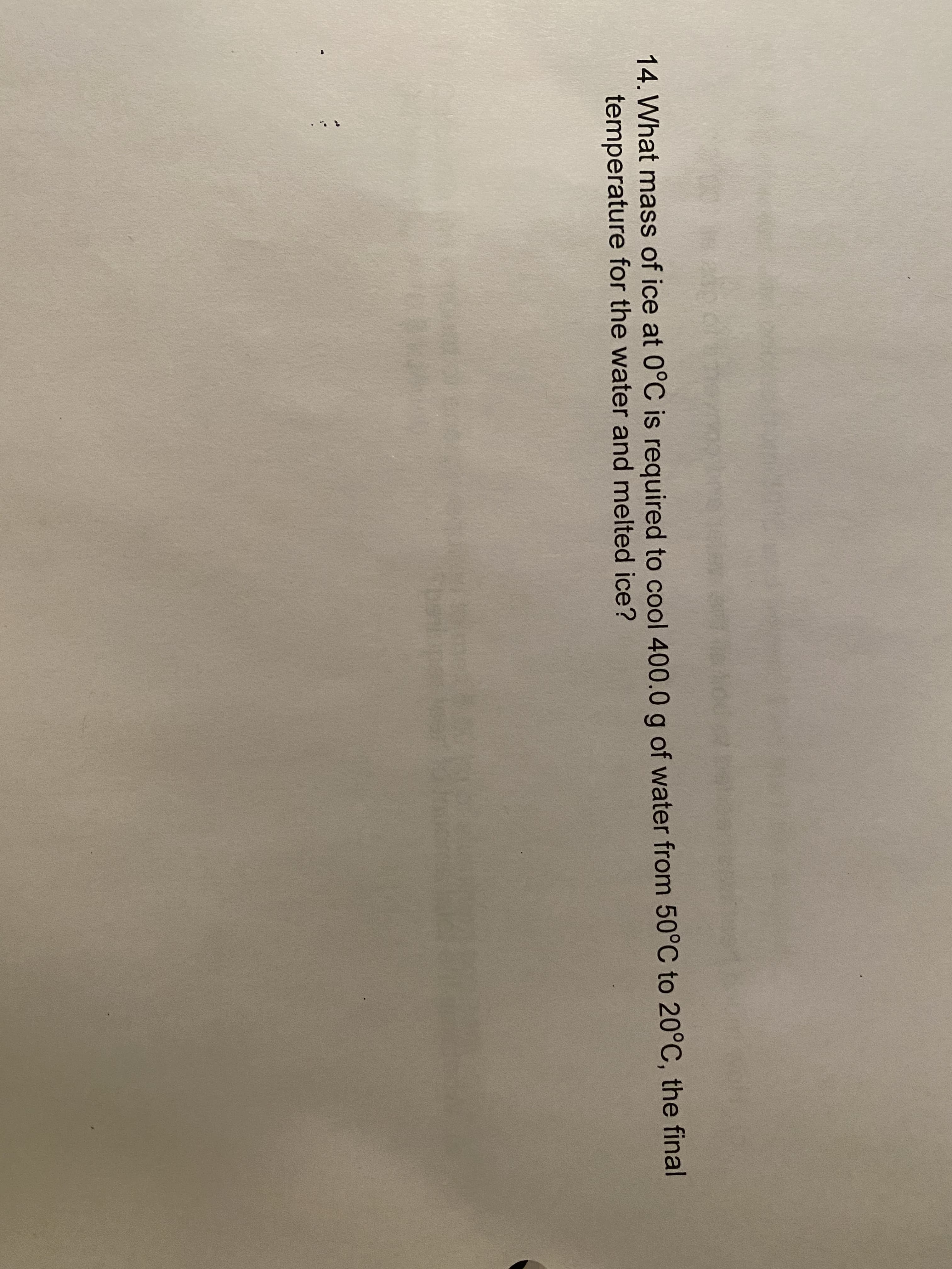 14. What mass of ice at 0°C is required to cool 400.0 g of water from 50°C to 20°C, the final
temperature for the water and melted ice?
