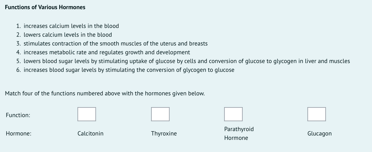 Functions of Various Hormones
1. increases calcium levels in the blood
2. lowers calcium levels in the blood
3. stimulates contraction of the smooth muscles of the uterus and breasts
4. increases metabolic rate and regulates growth and development
5. lowers blood sugar levels by stimulating uptake of glucose by cells and conversion of glucose to glycogen in liver and muscles
6. increases blood sugar levels by stimulating the conversion of glycogen to glucose
Match four of the functions numbered above with the hormones given below.
Function:
Parathyroid
Hormone:
Calcitonin
Thyroxine
Glucagon
Hormone
