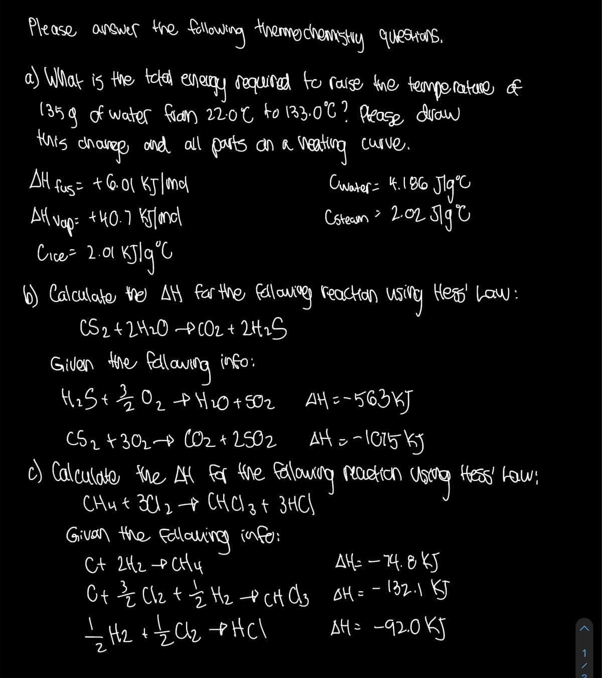 Please answer the following themachemsHy questons.
a) What is the tefa energy required teo raise fhe termperature of
1315g of water faian 22:0€ fo 133.o°C ? Pease duan
this dhaves
ond all parts an a neating curve.
Cuwater= 4.1B6 Jig°
Csteaon > 202 51g C
AH fus= +601 KJlomd
AH vap= +40.7 Ksland
KJlq°C
Cice= 2.01
reactan using Heas' Law:
6) Calculate the AH far the fellawiveg
CS242H20 PCO2+ 2H2S
fellawng info:
Given Hore
HiS+Z Oz
f HiO+ SO2 AH =-563KJ
AH oal015 kj
Fellouran
2
C52 +3024 O2 + 2502
c) Calculate the fr fhe
CHu t 3C124 CHCI3 t 3HC)
Givan the Fallauing info:
Ct 2H2 e CHy
reaction
Hess' fow
Alf: – 74.8 KJ
E Clz t Ź Hz t CH Cs oH= -l32.1 BT
AH= -920KJ
SHz +z Cz tHCl
