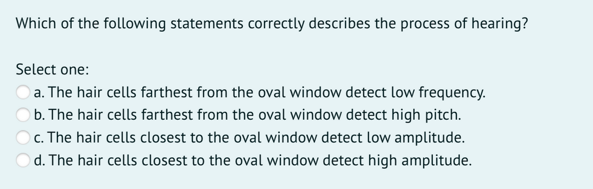 Which of the following statements correctly describes the process of hearing?
Select one:
a. The hair cells farthest from the oval window detect low frequency.
b. The hair cells farthest from the oval window detect high pitch.
c. The hair cells closest to the oval window detect low amplitude.
d. The hair cells closest to the oval window detect high amplitude.
