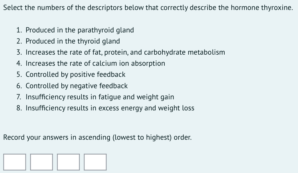 Select the numbers of the descriptors below that correctly describe the hormone thyroxine.
1. Produced in the parathyroid gland
2. Produced in the thyroid gland
3. Increases the rate of fat, protein, and carbohydrate metabolism
4. Increases the rate of calcium ion absorption
5. Controlled by positive feedback
6. Controlled by negative feedback
7. Insufficiency results in fatigue and weight gain
8. Insufficiency results in excess energy and weight loss
Record your answers in ascending (lowest to highest) order.
