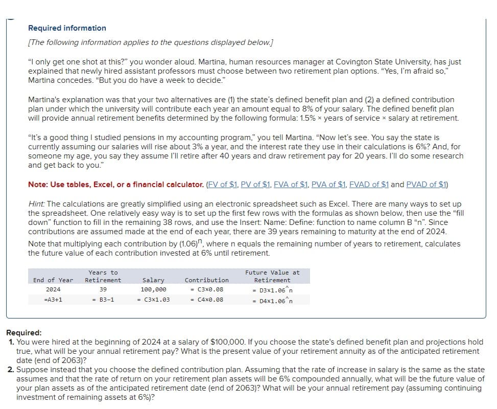 Required information
[The following information applies to the questions displayed below.]
"I only get one shot at this?" you wonder aloud. Martina, human resources manager at Covington State University, has just
explained that newly hired assistant professors must choose between two retirement plan options. "Yes, I'm afraid so,"
Martina concedes. "But you do have a week to decide."
Martina's explanation was that your two alternatives are (1) the state's defined benefit plan and (2) a defined contribution
plan under which the university will contribute each year an amount equal to 8% of your salary. The defined benefit plan
will provide annual retirement benefits determined by the following formula: 1.5% x years of service x salary at retirement.
"It's a good thing I studied pensions in my accounting program," you tell Martina. "Now let's see. You say the state is
currently assuming our salaries will rise about 3% a year, and the interest rate they use in their calculations is 6%? And, for
someone my age, you say they assume I'll retire after 40 years and draw retirement pay for 20 years. I'll do some research
and get back to you."
Note: Use tables, Excel, or a financial calculator. (FV of $1, PV of $1, FVA of $1, PVA of $1, FVAD of $1 and PVAD of $1)
Hint: The calculations are greatly simplified using an electronic spreadsheet such as Excel. There are many ways to set up
the spreadsheet. One relatively easy way is to set up the first few rows with the formulas as shown below, then use the "fill
down" function to fill in the remaining 38 rows, and use the Insert: Name: Define: function to name column B "n". Since
contributions are assumed made at the end of each year, there are 39 years remaining to maturity at the end of 2024.
Note that multiplying each contribution by (1.06)", where n equals the remaining number of years to retirement, calculates
the future value of each contribution invested at 6% until retirement.
End of Year
2024
=A3+1
Years to
Retirement
39
Salary
100,000
Contribution
Future Value at
Retirement
= C3×0.08
= D3x1.06^n
= B3-1
= C3x1.03
= C4x0.08
=
D4x1.06^n
Required:
1. You were hired at the beginning of 2024 at a salary of $100,000. If you choose the state's defined benefit plan and projections hold
true, what will be your annual retirement pay? What is the present value of your retirement annuity as of the anticipated retirement
date (end of 2063)?
2. Suppose instead that you choose the defined contribution plan. Assuming that the rate of increase in salary is the same as the state
assumes and that the rate of return on your retirement plan assets will be 6% compounded annually, what will be the future value of
your plan assets as of the anticipated retirement date (end of 2063)? What will be your annual retirement pay (assuming continuing
investment of remaining assets at 6%)?